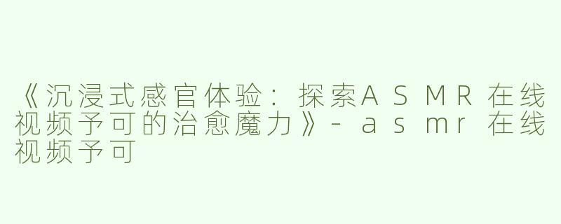 《沉浸式感官体验：探索ASMR在线视频予可的治愈魔力》-asmr在线视频予可
