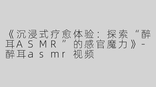 《沉浸式疗愈体验：探索“醉耳ASMR”的感官魔力》-醉耳asmr视频