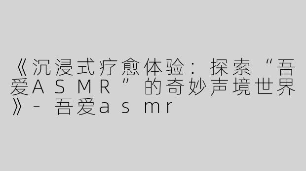 《沉浸式疗愈体验：探索“吾爱ASMR”的奇妙声境世界》