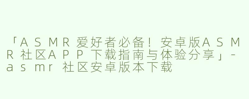 「ASMR爱好者必备！安卓版ASMR社区APP下载指南与体验分享」-asmr社区安卓版本下载