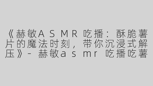 《赫敏ASMR吃播：酥脆薯片的魔法时刻，带你沉浸式解压》-赫敏asmr吃播吃薯片