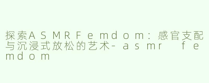 探索ASMRFemdom：感官支配与沉浸式放松的艺术-asmr femdom