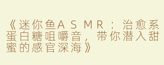 《迷你鱼ASMR：治愈系蛋白糖咀嚼音，带你潜入甜蜜的感官深海》
