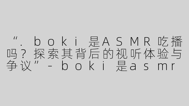 “.boki是ASMR吃播吗？探索其背后的视听体验与争议”-boki是asmr吃播吗