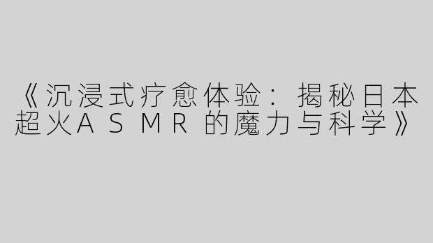 《沉浸式疗愈体验：揭秘日本超火ASMR的魔力与科学》