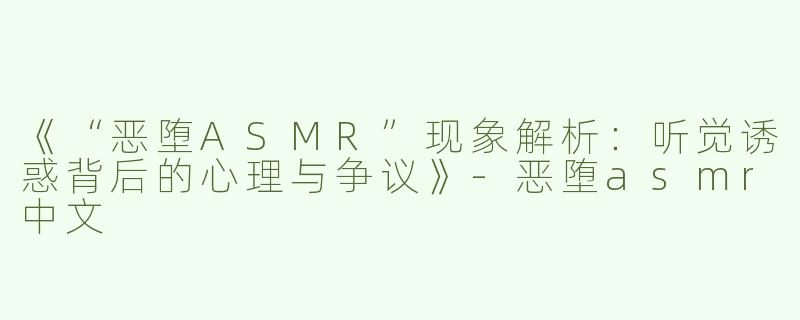 《“恶堕ASMR”现象解析：听觉诱惑背后的心理与争议》-恶堕asmr中文