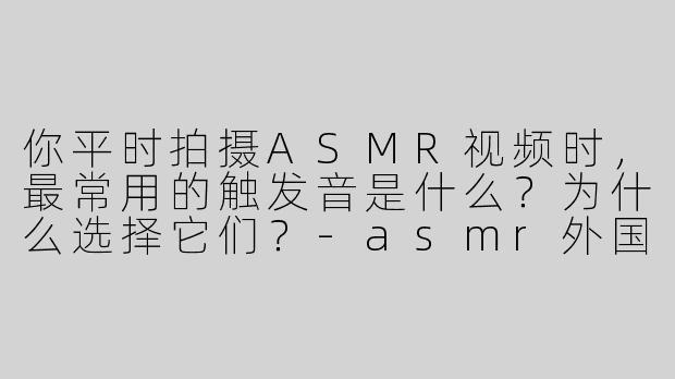 你平时拍摄ASMR视频时，最常用的触发音是什么？为什么选择它们？