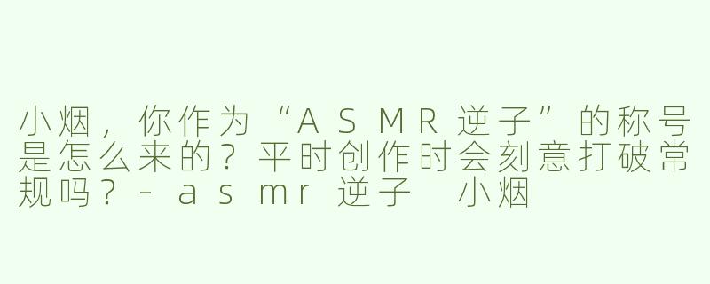 小烟，你作为“ASMR逆子”的称号是怎么来的？平时创作时会刻意打破常规吗？