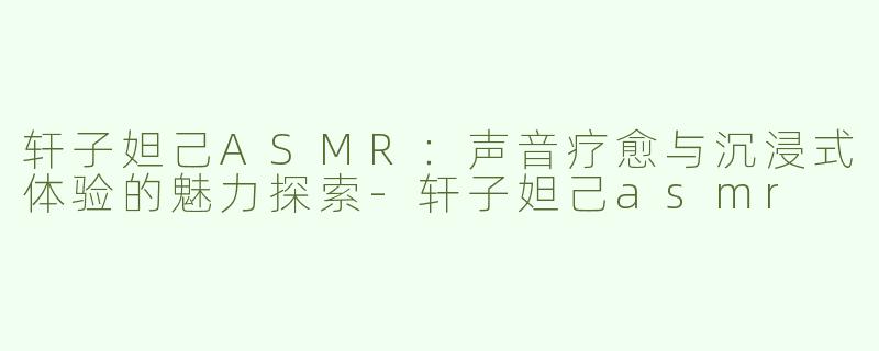 轩子妲己ASMR：声音疗愈与沉浸式体验的魅力探索-轩子妲己asmr