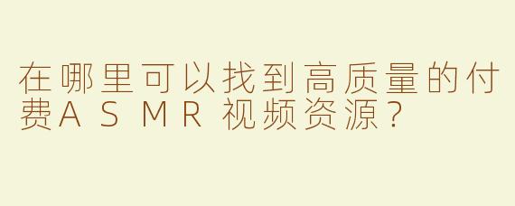 在哪里可以找到高质量的付费ASMR视频资源？