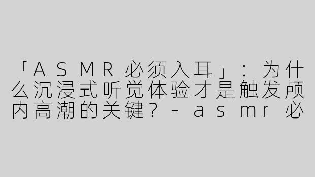 「ASMR必须入耳」：为什么沉浸式听觉体验才是触发颅内高潮的关键？-asmr必须入耳