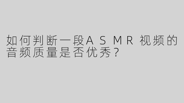 如何判断一段ASMR视频的音频质量是否优秀？