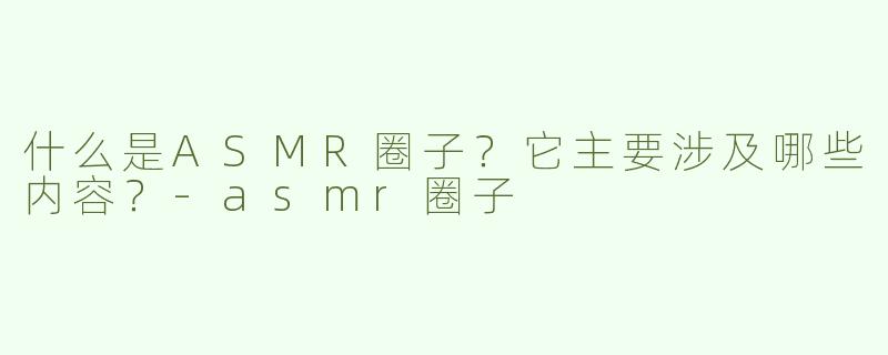 什么是ASMR圈子？它主要涉及哪些内容？-asmr圈子