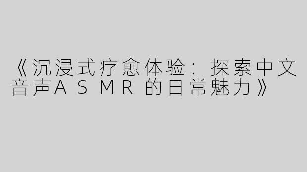 《沉浸式疗愈体验：探索中文音声ASMR的日常魅力》