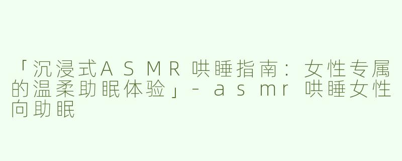 「沉浸式ASMR哄睡指南：女性专属的温柔助眠体验」
