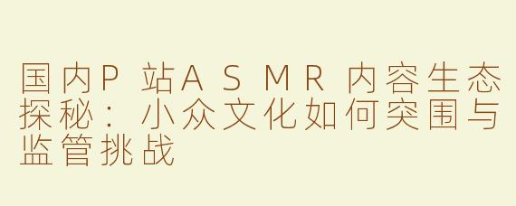 国内P站ASMR内容生态探秘：小众文化如何突围与监管挑战