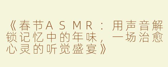 《春节ASMR：用声音解锁记忆中的年味，一场治愈心灵的听觉盛宴》