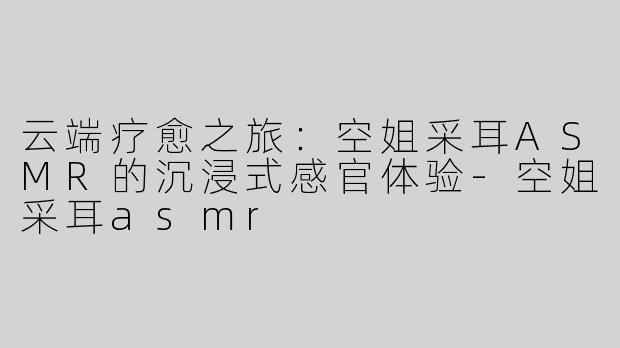云端疗愈之旅：空姐采耳ASMR的沉浸式感官体验-空姐采耳asmr