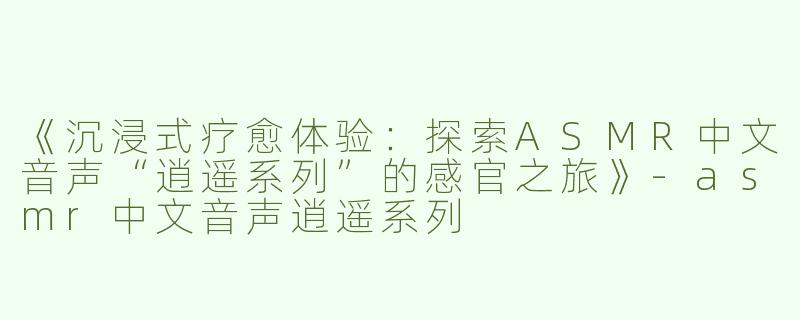 《沉浸式疗愈体验：探索ASMR中文音声“逍遥系列”的感官之旅》-asmr中文音声逍遥系列
