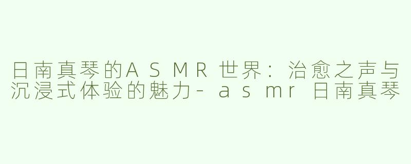 日南真琴的ASMR世界：治愈之声与沉浸式体验的魅力-asmr日南真琴