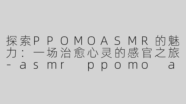 探索PPOMOASMR的魅力：一场治愈心灵的感官之旅-asmr ppomo asmr