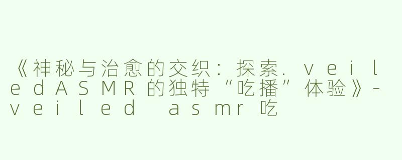 《神秘与治愈的交织：探索.veiledASMR的独特“吃播”体验》-veiled asmr吃