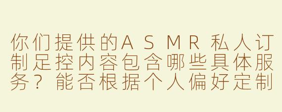 你们提供的ASMR私人订制足控内容包含哪些具体服务？能否根据个人偏好定制细节？