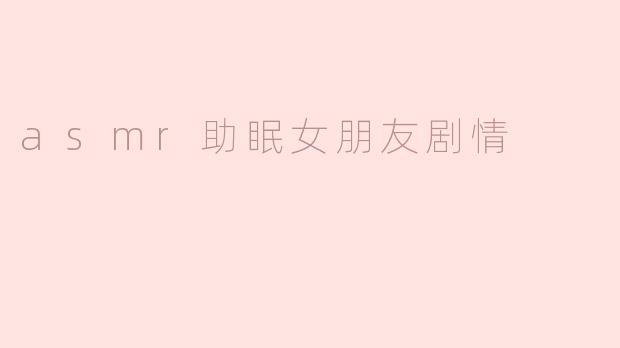 《ASMR女友助眠剧场：耳畔轻语与温柔触感，带你坠入甜蜜梦乡》