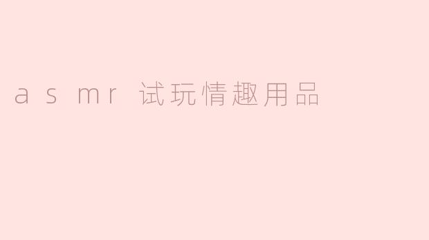 什么是ASMR试玩情趣用品？它和普通情趣用品有什么区别？