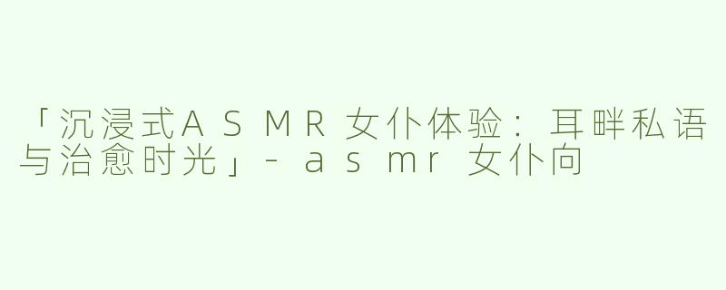 「沉浸式ASMR女仆体验：耳畔私语与治愈时光」-asmr女仆向