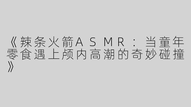 《辣条火箭ASMR：当童年零食遇上颅内高潮的奇妙碰撞》