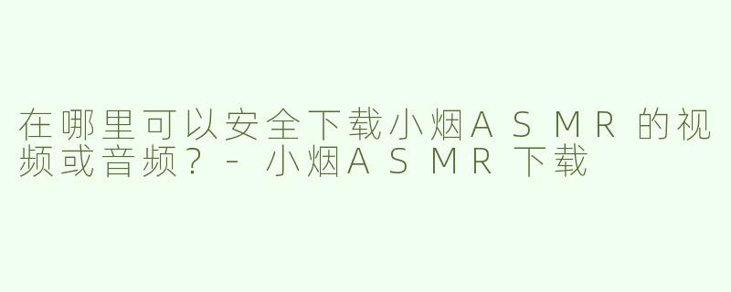 在哪里可以安全下载小烟ASMR的视频或音频？