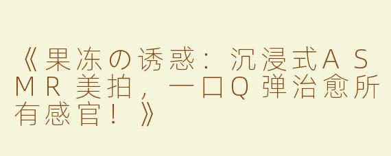 《果冻の诱惑：沉浸式ASMR美拍，一口Q弹治愈所有感官！》
