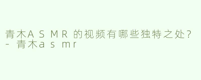 青木ASMR的视频有哪些独特之处？