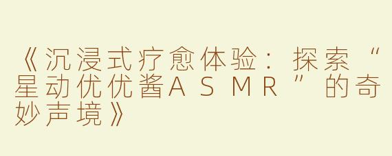 《沉浸式疗愈体验：探索“星动优优酱ASMR”的奇妙声境》