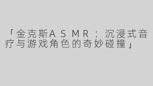 「金克斯ASMR：沉浸式音疗与游戏角色的奇妙碰撞」