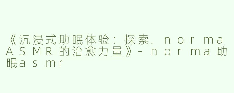 《沉浸式助眠体验：探索.normaASMR的治愈力量》-norma助眠asmr