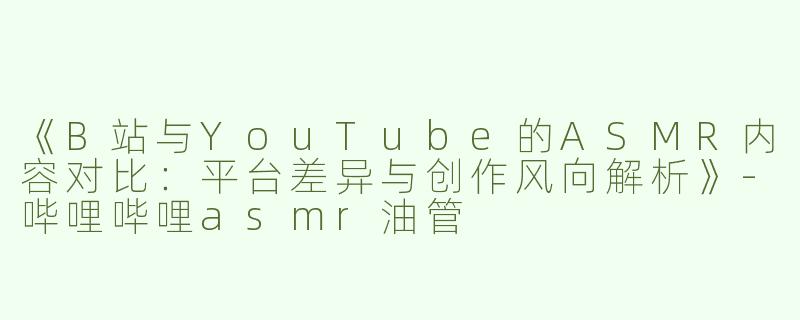 《B站与YouTube的ASMR内容对比：平台差异与创作风向解析》-哔哩哔哩asmr油管