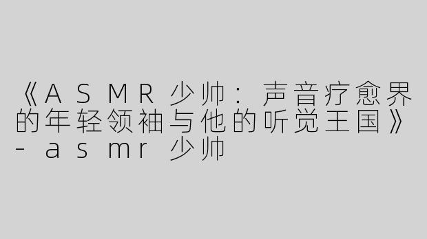 《ASMR少帅：声音疗愈界的年轻领袖与他的听觉王国》-asmr少帅