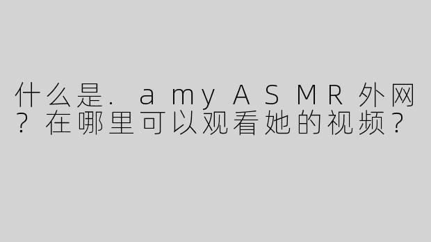 什么是.amyASMR外网？在哪里可以观看她的视频？
