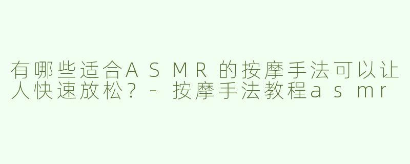 有哪些适合ASMR的按摩手法可以让人快速放松？