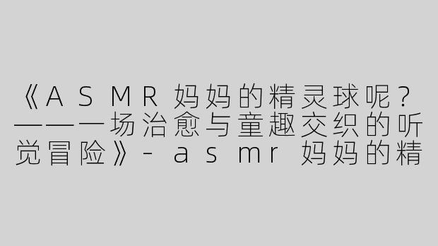 《ASMR妈妈的精灵球呢？——一场治愈与童趣交织的听觉冒险》