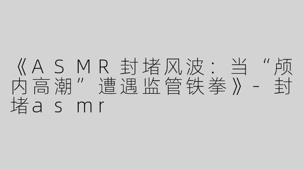 《ASMR封堵风波：当“颅内高潮”遭遇监管铁拳》