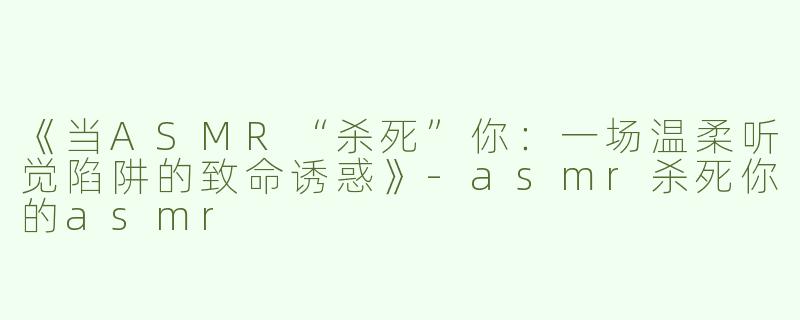 《当ASMR“杀死”你：一场温柔听觉陷阱的致命诱惑》-asmr杀死你的asmr