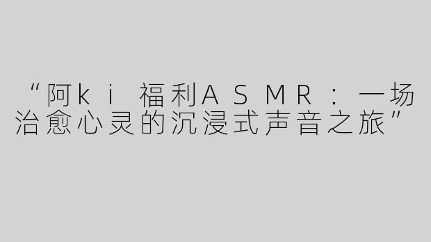“阿ki福利ASMR：一场治愈心灵的沉浸式声音之旅”