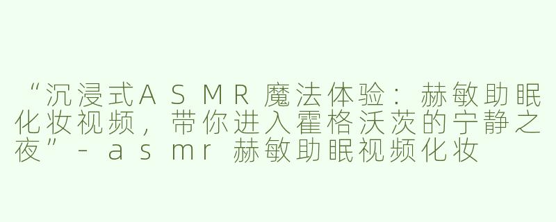“沉浸式ASMR魔法体验：赫敏助眠化妆视频，带你进入霍格沃茨的宁静之夜”-asmr赫敏助眠视频化妆