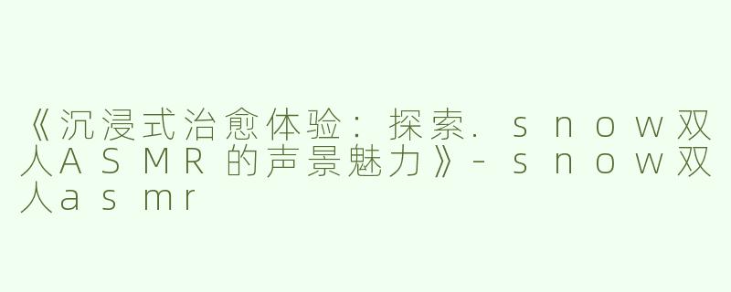 《沉浸式治愈体验：探索.snow双人ASMR的声景魅力》-snow双人asmr
