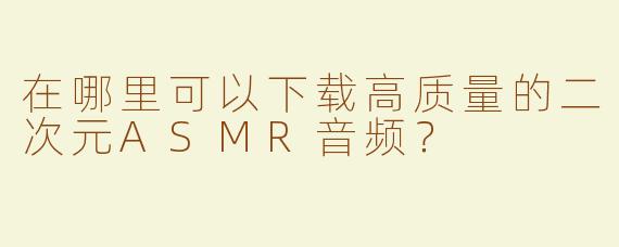 在哪里可以下载高质量的二次元ASMR音频？