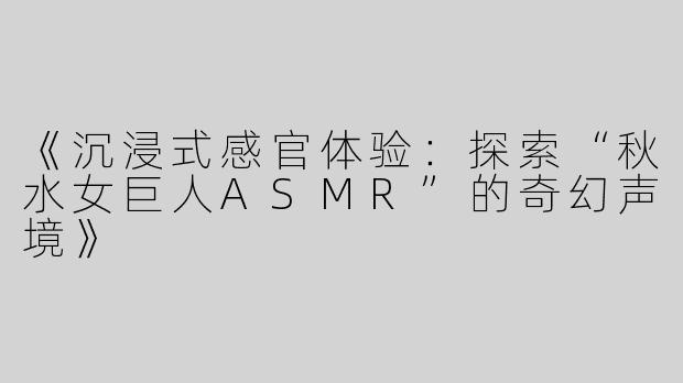 《沉浸式感官体验：探索“秋水女巨人ASMR”的奇幻声境》