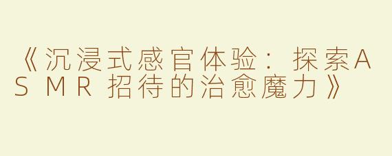 《沉浸式感官体验：探索ASMR招待的治愈魔力》